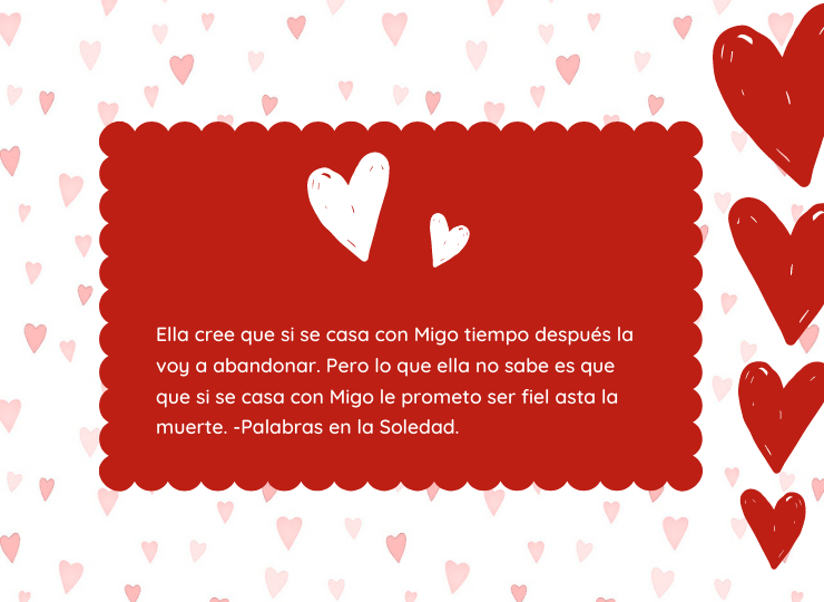 Frases de amor Ella cree que si se casa conmigo tiempo después la voy a abandonar. Pero lo que ella no sabe es que si se casa conmigo le prometo ser fiel hasta la muerte. -Palabras en la Soledad.