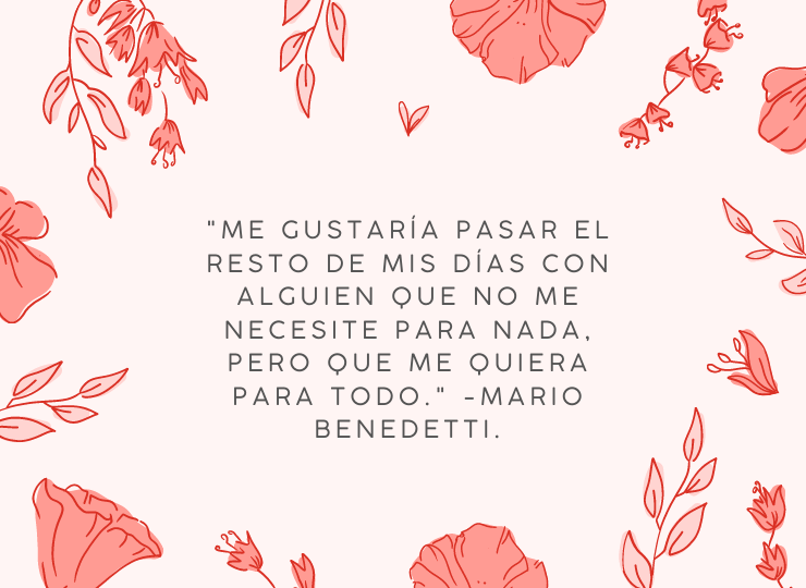 Frases de amor "Me gustaría pasar el resto de mis días con alguien que no me necesite para nada, pero que me quiera para todo." -Mario Benedetti.