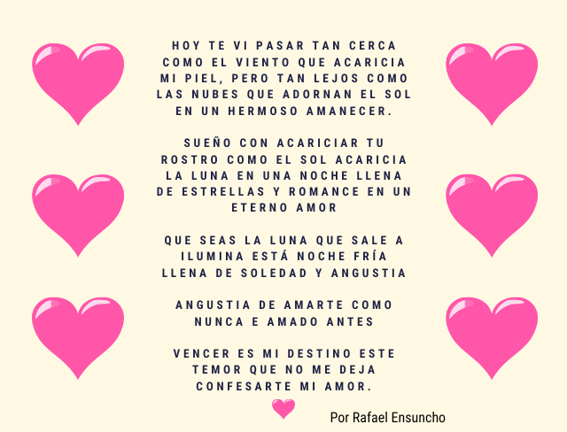 Hoy te vi pasar tan cerca como el viento que acaricia mi piel, pero tan lejos como las nubes que adornan el sol en un hermoso amanecer. sueño con acariciar tu rostro como el sol acaricia la luna en una noche llena de estrellas y romance en un eterno amor Que seas la luna que sale a ilumina está noche fría llena de soledad y angustia Angustia de amarte como nunca e amado antes Vencer es mi destino este temor que no me deja confesarte mi amor.