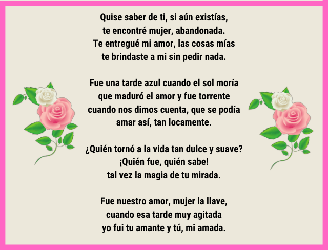Quise saber de ti, si aún existías, te encontré mujer, abandonada. Te entregué mi amor, las cosas mías te brindaste a mi sin pedir nada. Fue una tarde azul cuando el sol moría que maduró el amor y fue torrente cuando nos dimos cuenta, que se podía amar así, tan locamente. ¿Quién tornó a la vida tan dulce y suave? ¡Quién fue, quién sabe! tal vez la magia de tu mirada. Fue nuestro amor, mujer la llave, cuando esa tarde muy agitada yo fui tu amante y tú, mi amada.