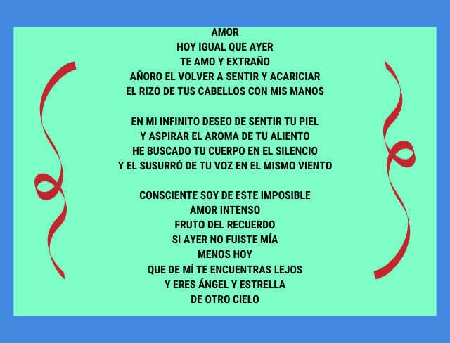 Amor Hoy igual que ayer te amo y extraño añoro el volver a sentir y acariciar el rizo de tus cabellos con mis manos En mi infinito deseo de sentir tu piel y aspirar el aroma de tu aliento he buscado tu cuerpo en el silencio y el susurró de tu voz en el mismo viento Consciente soy de este imposible amor intenso fruto del recuerdo si ayer no fuiste mía menos hoy que de mí te encuentras lejos y eres ángel y estrella de otro cielo.